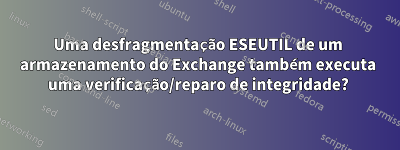 Uma desfragmentação ESEUTIL de um armazenamento do Exchange também executa uma verificação/reparo de integridade?