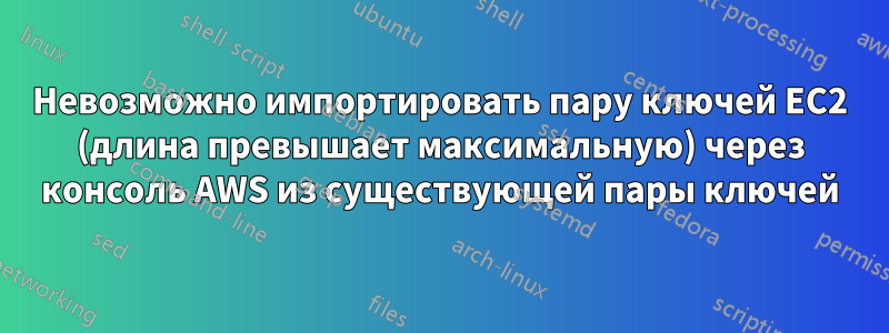 Невозможно импортировать пару ключей EC2 (длина превышает максимальную) через консоль AWS из существующей пары ключей