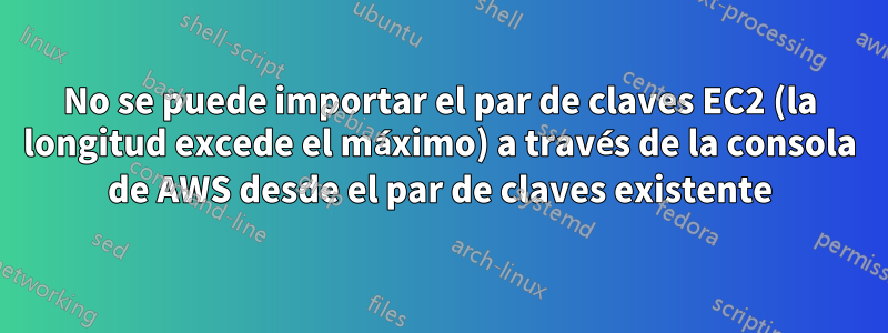 No se puede importar el par de claves EC2 (la longitud excede el máximo) a través de la consola de AWS desde el par de claves existente