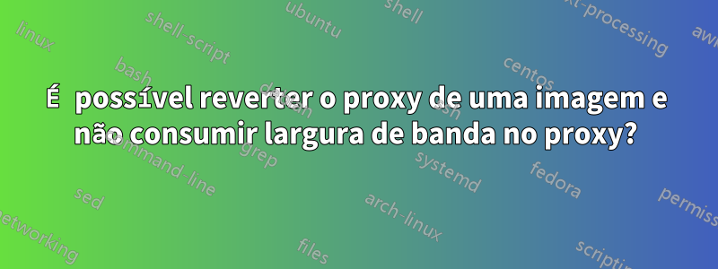 É possível reverter o proxy de uma imagem e não consumir largura de banda no proxy?