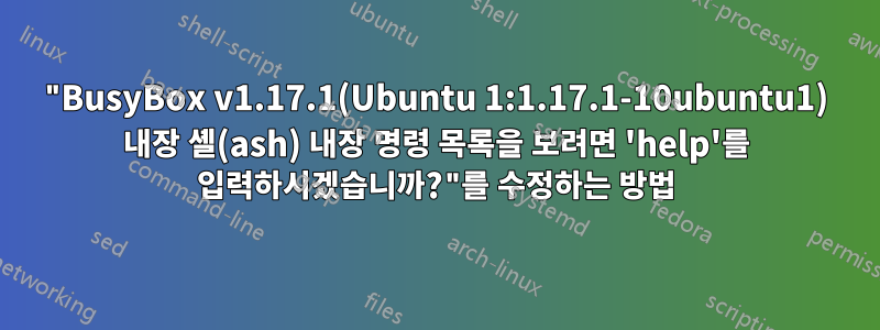 "BusyBox v1.17.1(Ubuntu 1:1.17.1-10ubuntu1) 내장 셸(ash) 내장 명령 목록을 보려면 'help'를 입력하시겠습니까?"를 수정하는 방법