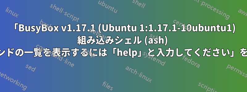 「BusyBox v1.17.1 (Ubuntu 1:1.17.1-10ubuntu1) 組み込みシェル (ash) 組み込みコマンドの一覧を表示するには「help」と入力してください」を修正する方法