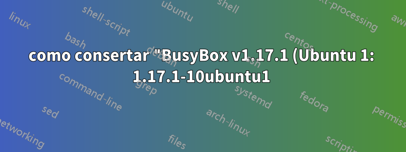 como consertar "BusyBox v1.17.1 (Ubuntu 1: 1.17.1-10ubuntu1) shell integrado (ash) Digite 'help' para obter uma lista de comandos integrados?"