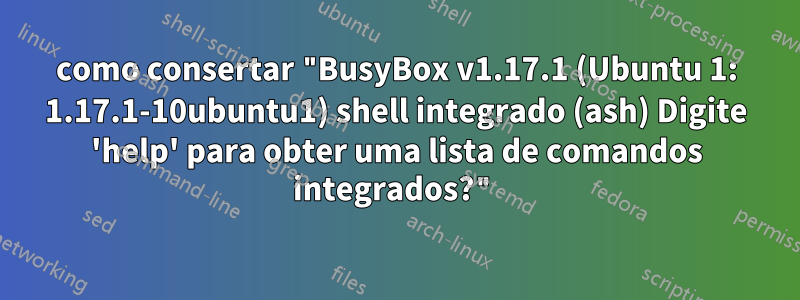 como consertar "BusyBox v1.17.1 (Ubuntu 1: 1.17.1-10ubuntu1) shell integrado (ash) Digite 'help' para obter uma lista de comandos integrados?"