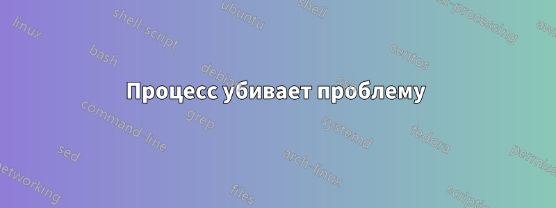 Процесс убивает проблему