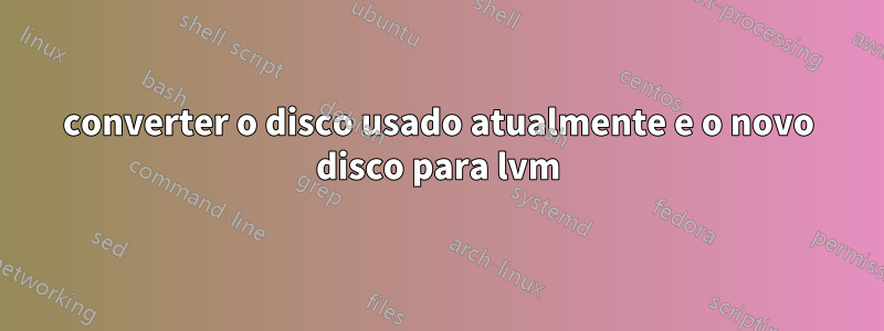 converter o disco usado atualmente e o novo disco para lvm