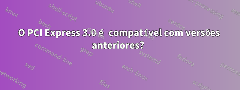 O PCI Express 3.0 é compatível com versões anteriores? 