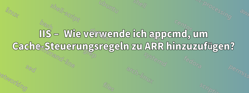 IIS – Wie verwende ich appcmd, um Cache-Steuerungsregeln zu ARR hinzuzufügen?