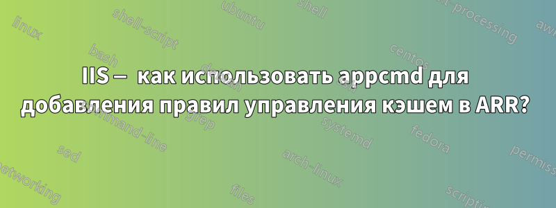 IIS — как использовать appcmd для добавления правил управления кэшем в ARR?