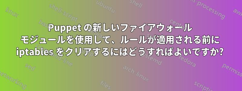 Puppet の新しいファイアウォール モジュールを使用して、ルールが適用される前に iptables をクリアするにはどうすればよいですか?