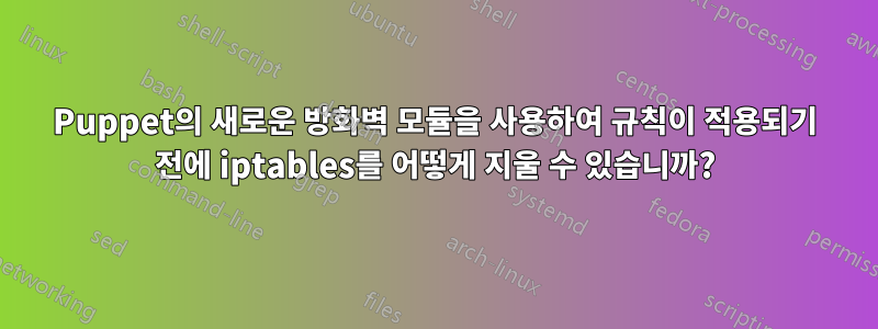 Puppet의 새로운 방화벽 모듈을 사용하여 규칙이 적용되기 전에 iptables를 어떻게 지울 수 있습니까?