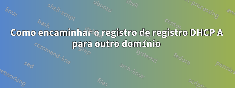 Como encaminhar o registro de registro DHCP A para outro domínio