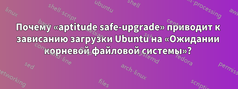 Почему «aptitude safe-upgrade» приводит к зависанию загрузки Ubuntu на «Ожидании корневой файловой системы»?