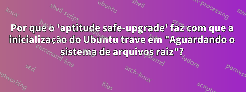 Por que o 'aptitude safe-upgrade' faz com que a inicialização do Ubuntu trave em "Aguardando o sistema de arquivos raiz"?