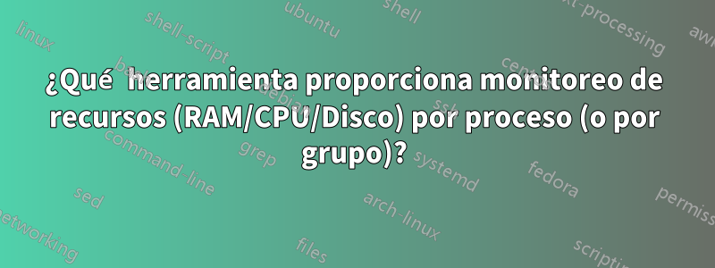¿Qué herramienta proporciona monitoreo de recursos (RAM/CPU/Disco) por proceso (o por grupo)?