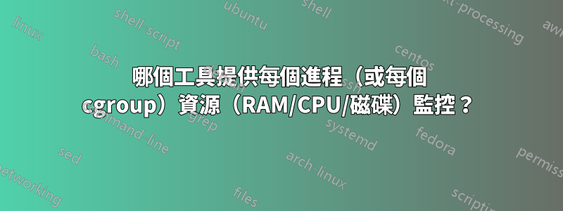 哪個工具提供每個進程（或每個 cgroup）資源（RAM/CPU/磁碟）監控？