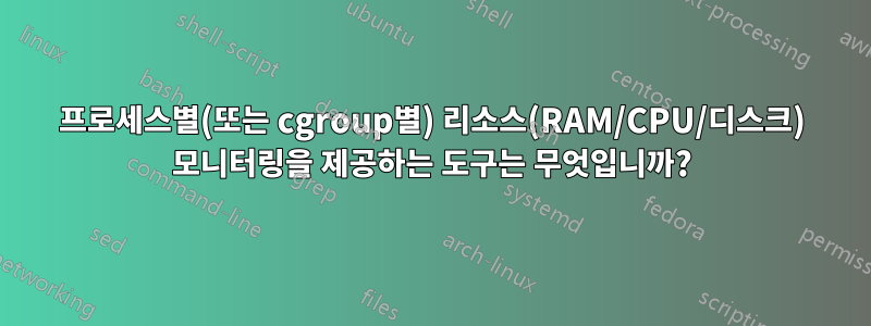 프로세스별(또는 cgroup별) 리소스(RAM/CPU/디스크) 모니터링을 제공하는 도구는 무엇입니까?