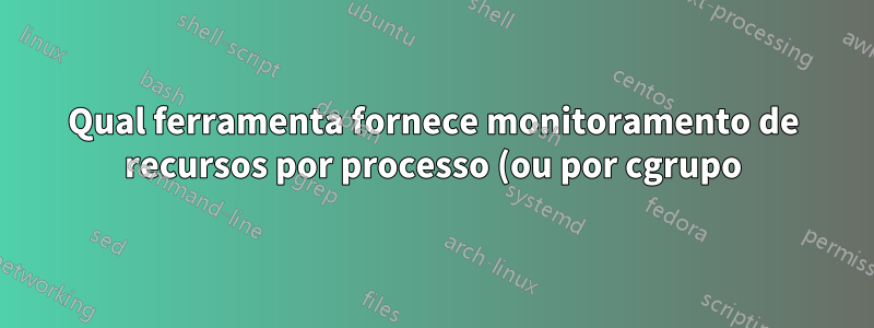 Qual ferramenta fornece monitoramento de recursos por processo (ou por cgrupo) (RAM/CPU/Disco)?