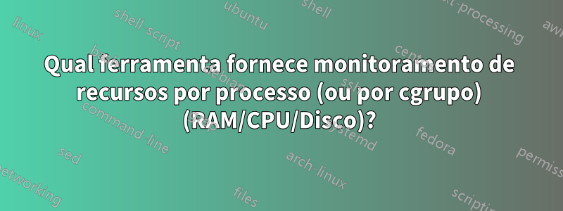Qual ferramenta fornece monitoramento de recursos por processo (ou por cgrupo) (RAM/CPU/Disco)?