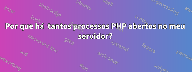 Por que há tantos processos PHP abertos no meu servidor?