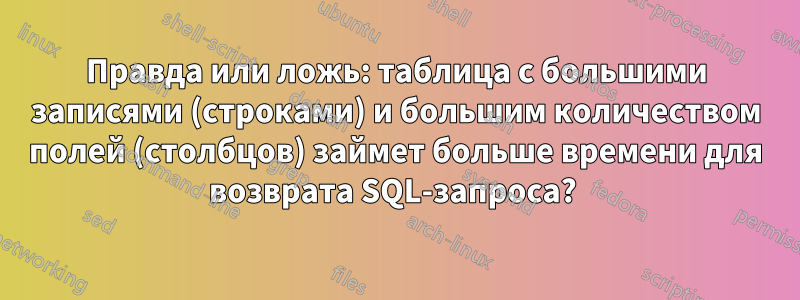 Правда или ложь: таблица с большими записями (строками) и большим количеством полей (столбцов) займет больше времени для возврата SQL-запроса? 