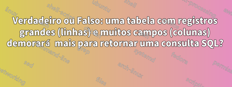 Verdadeiro ou Falso: uma tabela com registros grandes (linhas) e muitos campos (colunas) demorará mais para retornar uma consulta SQL? 