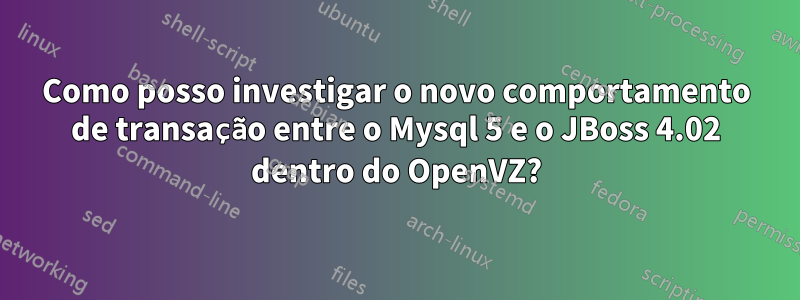 Como posso investigar o novo comportamento de transação entre o Mysql 5 e o JBoss 4.02 dentro do OpenVZ?