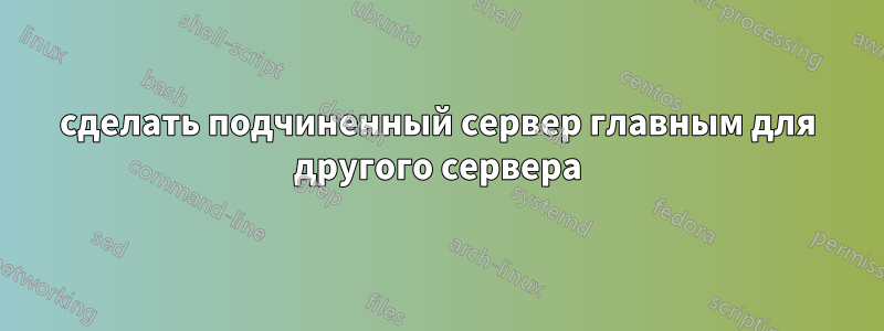 сделать подчиненный сервер главным для другого сервера