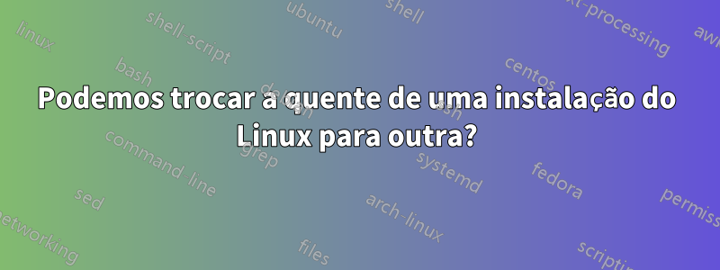 Podemos trocar a quente de uma instalação do Linux para outra?