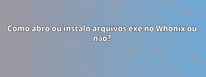 Como abro ou instalo arquivos exe no Whonix ou não?