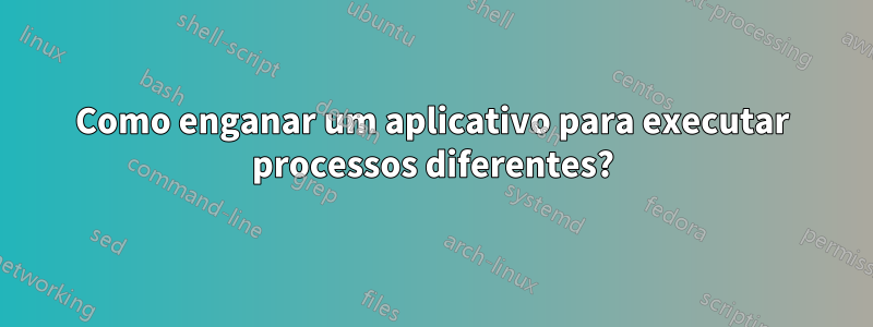 Como enganar um aplicativo para executar processos diferentes?