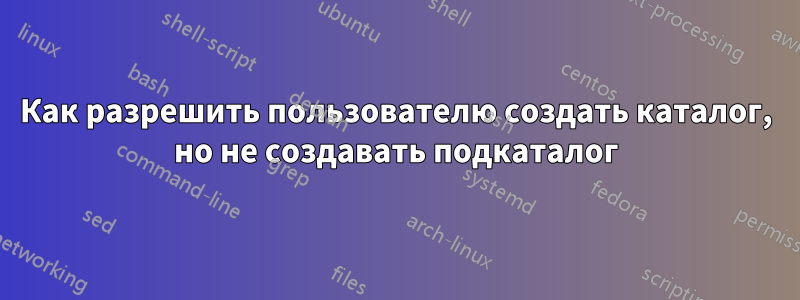 Как разрешить пользователю создать каталог, но не создавать подкаталог