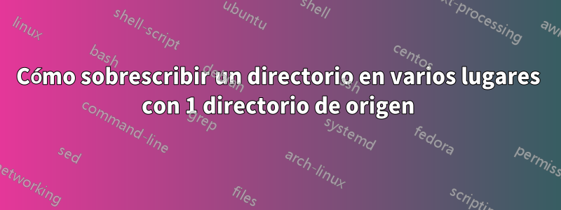 Cómo sobrescribir un directorio en varios lugares con 1 directorio de origen