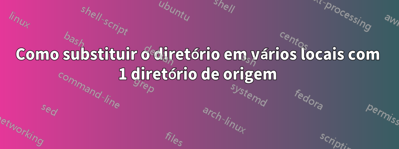 Como substituir o diretório em vários locais com 1 diretório de origem