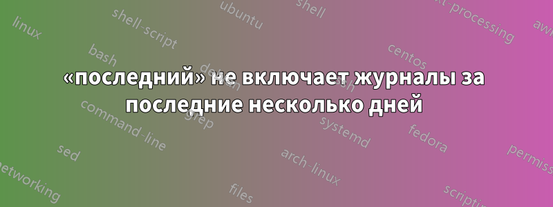 «последний» не включает журналы за последние несколько дней
