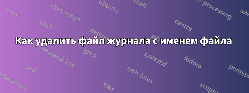 Как удалить файл журнала с именем файла