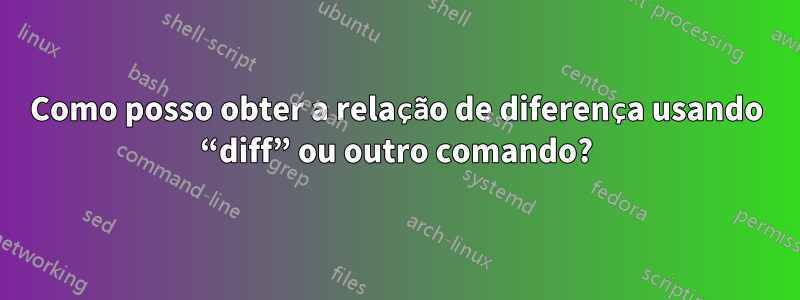 Como posso obter a relação de diferença usando “diff” ou outro comando?