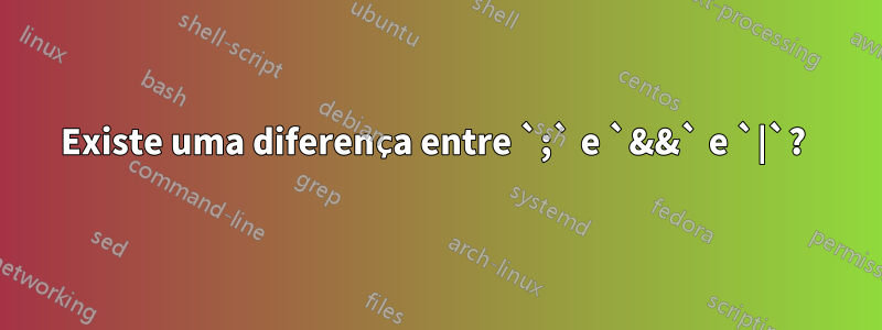 Existe uma diferença entre `;` e `&&` e `|`? 