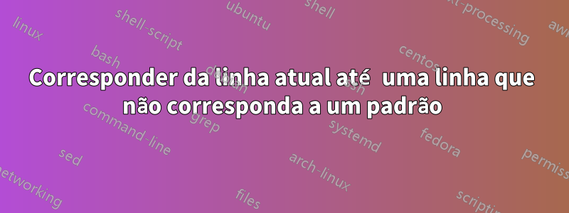 Corresponder da linha atual até uma linha que não corresponda a um padrão