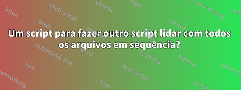 Um script para fazer outro script lidar com todos os arquivos em sequência?