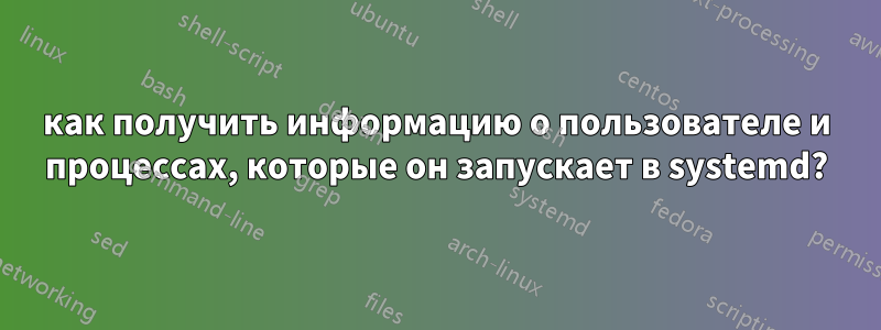 как получить информацию о пользователе и процессах, которые он запускает в systemd?