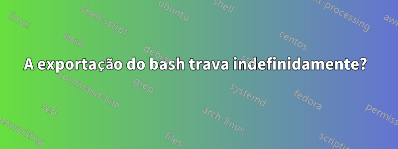 A exportação do bash trava indefinidamente? 