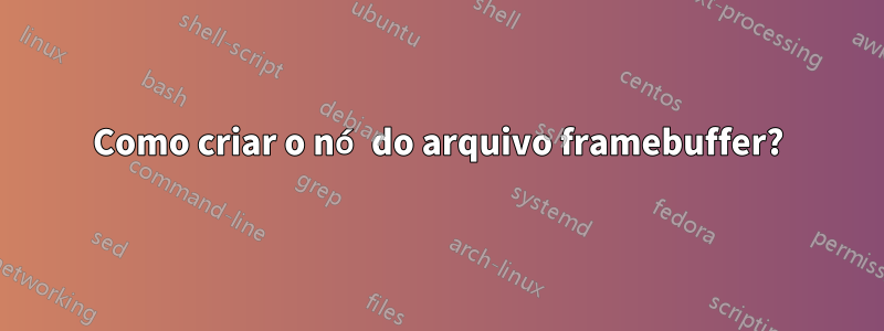 Como criar o nó do arquivo framebuffer?