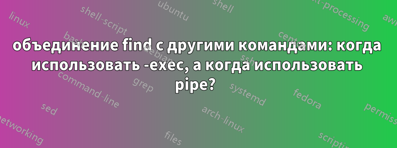 объединение find с другими командами: когда использовать -exec, а когда использовать pipe? 