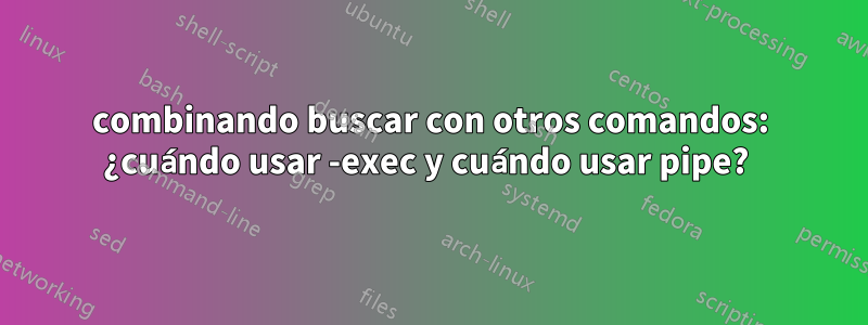 combinando buscar con otros comandos: ¿cuándo usar -exec y cuándo usar pipe? 