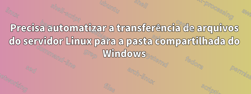 Precisa automatizar a transferência de arquivos do servidor Linux para a pasta compartilhada do Windows