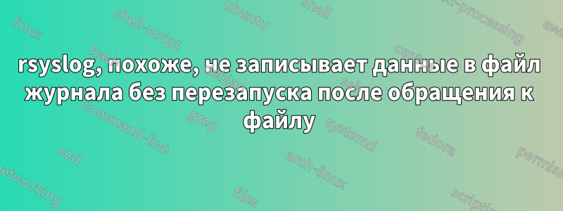 rsyslog, похоже, не записывает данные в файл журнала без перезапуска после обращения к файлу