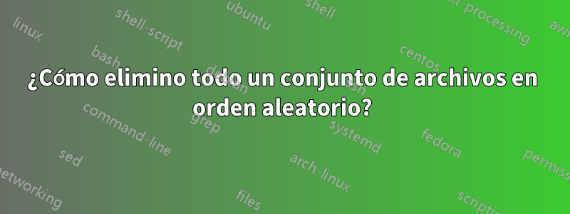 ¿Cómo elimino todo un conjunto de archivos en orden aleatorio?