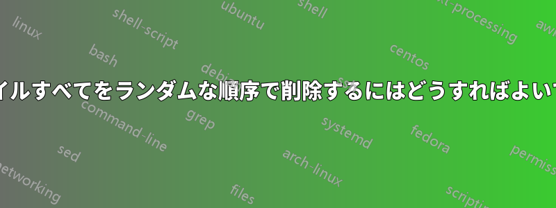 一連のファイルすべてをランダムな順序で削除するにはどうすればよいでしょうか?