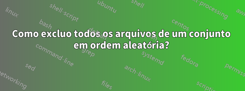 Como excluo todos os arquivos de um conjunto em ordem aleatória?